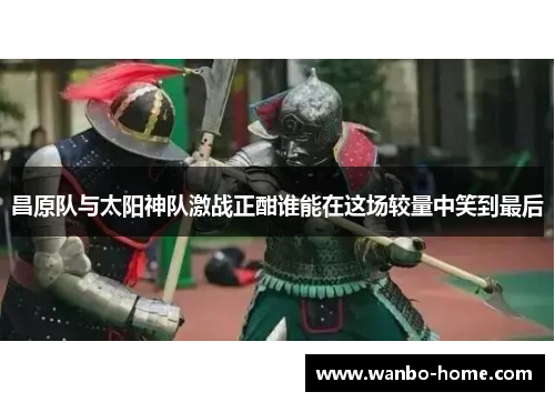 昌原队与太阳神队激战正酣谁能在这场较量中笑到最后